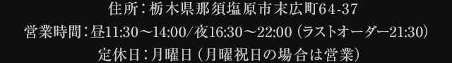 住所：栃木県那須塩原市末広町64-37営業時間：昼11:30～14:00/16:30～22:00（ラストオーダー21:30） 定休日：月曜日（月曜祝日の場合は営業）